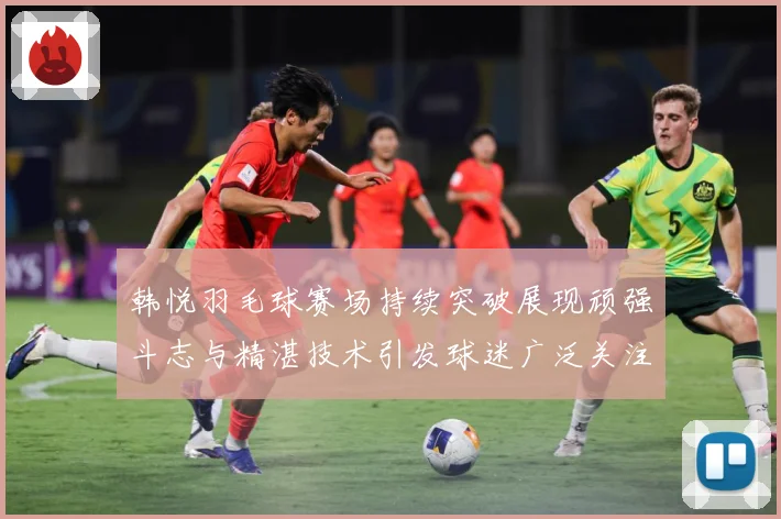 韩悦羽毛球赛场持续突破展现顽强斗志与精湛技术引发球迷广泛关注解析-深度解析