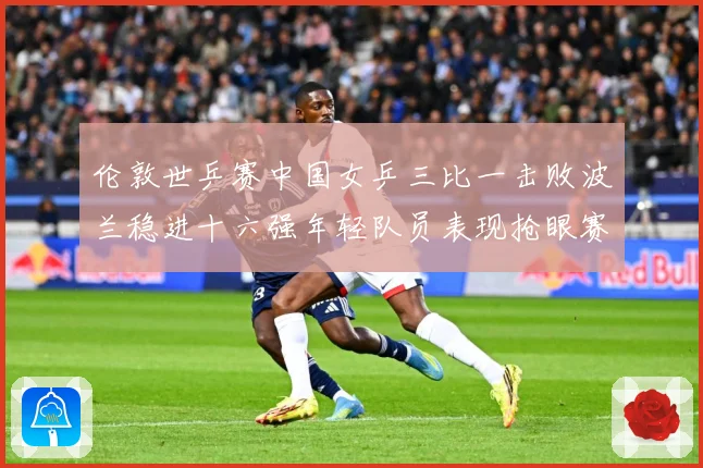 伦敦世乒赛中国女乒三比一击败波兰稳进十六强年轻队员表现抢眼赛场解读-深度解析
