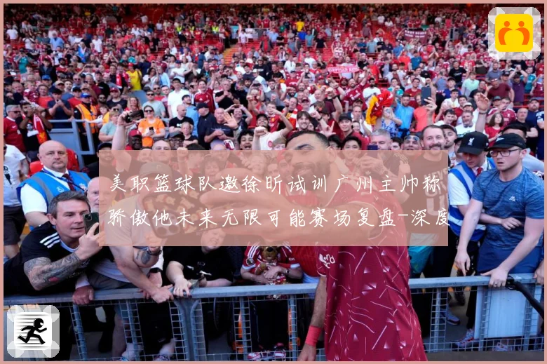 美职篮球队邀徐昕试训广州主帅称骄傲他未来无限可能赛场复盘-深度解析