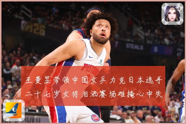王曼昱带领中国女乒力克日本选手二十七岁女将泪洒赛场难掩心中失赛场解读-深度解析