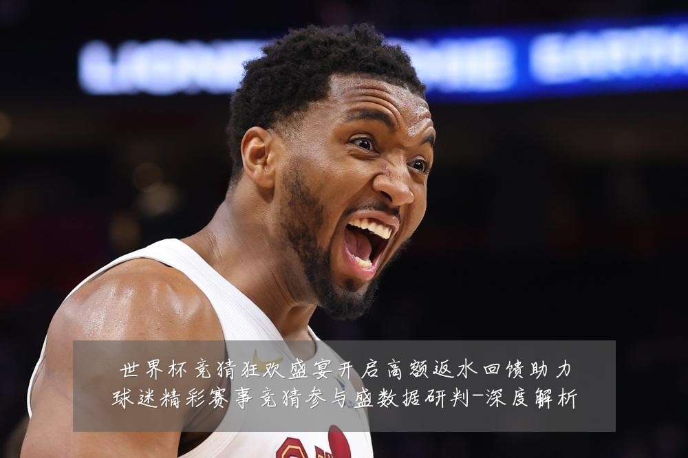 世界杯竞猜狂欢盛宴开启高额返水回馈助力球迷精彩赛事竞猜参与盛数据研判-深度解析