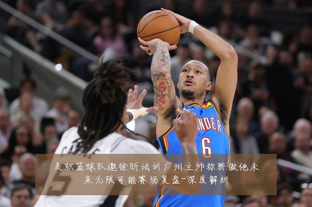 美职篮球队邀徐昕试训广州主帅称骄傲他未来无限可能赛场复盘-深度解析